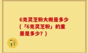 6克灵芝粉大概是多少(「6克灵芝粉」的重量是多少？)