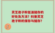 灵芝孢子粉低温储存的好处及方法？科普灵芝孢子粉的保存与储存？