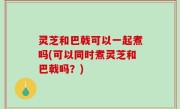灵芝和巴戟可以一起煮吗(可以同时煮灵芝和巴戟吗？)