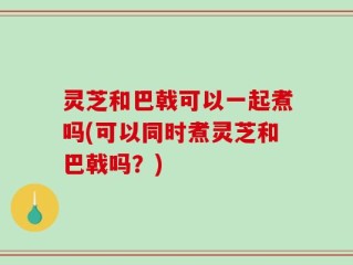 灵芝和巴戟可以一起煮吗(可以同时煮灵芝和巴戟吗？)