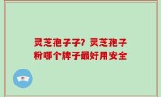 灵芝孢子子？灵芝孢子粉哪个牌子最好用安全