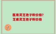 医用灵芝孢子粉价格？芝甫灵芝孢孑粉价格