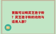 胃酸可以喝灵芝孢子粉？灵芝孢子粉的功效与适用人群？