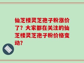 仙芝楼灵芝孢子粉涨价了？大家都在关注的仙芝楼灵芝孢子粉价格变动？