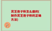 灵芝孢子粉怎么磨的(制作灵芝孢子粉的正确方法)