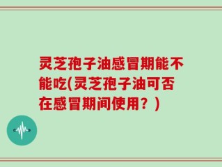 灵芝孢子油感冒期能不能吃(灵芝孢子油可否在感冒期间使用？)