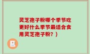 灵芝孢子粉哪个季节吃更好什么季节最适合食用灵芝孢子粉？)