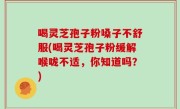 喝灵芝孢子粉嗓子不舒服(喝灵芝孢子粉缓解喉咙不适，你知道吗？)