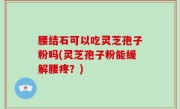 腰结石可以吃灵芝孢子粉吗(灵芝孢子粉能缓解腰疼？)