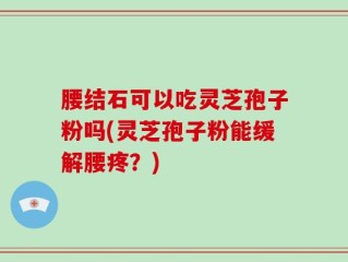 腰结石可以吃灵芝孢子粉吗(灵芝孢子粉能缓解腰疼？)