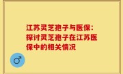 江苏灵芝孢子与医保:探讨灵芝孢子在江苏医保中的相关情况