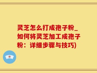 灵芝怎么打成孢子粉_如何将灵芝加工成孢子粉：详细步骤与技巧)
