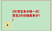 2斤灵芝多少钱一斤(灵芝2斤价格是多少？)