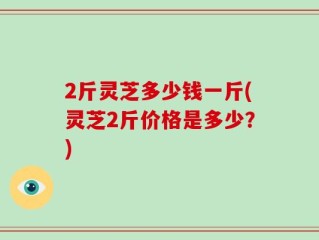 2斤灵芝多少钱一斤(灵芝2斤价格是多少？)