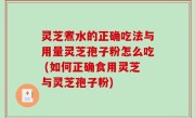 灵芝煮水的正确吃法与用量灵芝孢子粉怎么吃 (如何正确食用灵芝与灵芝孢子粉)