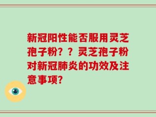 新冠阳性能否服用灵芝孢子粉？？灵芝孢子粉对新冠肺炎的功效及注意事项？