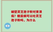 破壁灵芝孢子粉对胃溃疡？糖尿病可以吃灵芝孢子粉吗，为什么