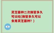 灵芝菌种二次换管多久可以吃(换管多久可以食用灵芝菌种？)