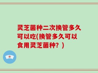 灵芝菌种二次换管多久可以吃(换管多久可以食用灵芝菌种？)