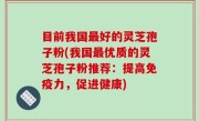 目前我国最好的灵芝孢子粉(我国最优质的灵芝孢子粉推荐：提高免疫力，促进健康)