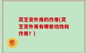 灵芝膏外用的作用(灵芝膏外用有哪些功效和作用？)