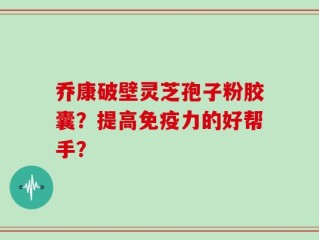 乔康破壁灵芝孢子粉胶囊？提高免疫力的好帮手？