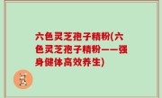 六色灵芝孢子精粉(六色灵芝孢子精粉——强身健体高效养生)