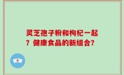 灵芝孢子粉和枸杞一起？健康食品的新组合？