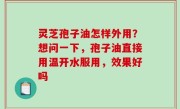 灵芝孢子油怎样外用？想问一下，孢子油直接用温开水服用，效果好吗