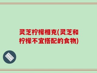 灵芝柠檬相克(灵芝和柠檬不宜搭配的食物)