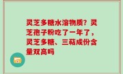 灵芝多糖水溶物质？灵芝孢子粉吃了一年了，灵芝多糖、三萜成份含量双高吗