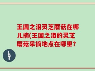 王国之泪灵芝蘑菇在哪儿摘(王国之泪的灵芝蘑菇采摘地点在哪里？