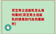 灵芝男士洁面乳怎么用效果好(灵芝男士洁面乳的使用技巧及效果解析)