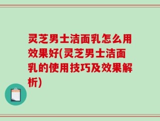 灵芝男士洁面乳怎么用效果好(灵芝男士洁面乳的使用技巧及效果解析)