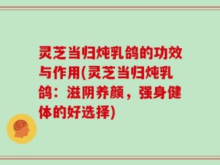 灵芝当归炖乳鸽的功效与作用(灵芝当归炖乳鸽：滋阴养颜，强身健体的好选择)