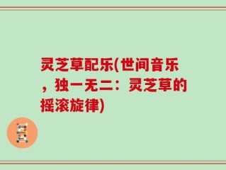 灵芝草配乐(世间音乐，独一无二：灵芝草的摇滚旋律)