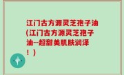 江门古方源灵芝孢子油(江门古方源灵芝孢子油--超甜美肌肤润泽！)