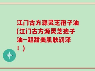 江门古方源灵芝孢子油(江门古方源灵芝孢子油--超甜美肌肤润泽！)