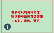 石斛可以喝黄芪灵芝(喝这种中草药有益健康：石斛、黄芪、灵芝)