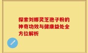 探索刘娜灵芝孢子粉的神奇功效与健康益处全方位解析