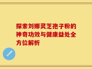 探索刘娜灵芝孢子粉的神奇功效与健康益处全方位解析