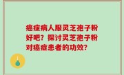 癌症病人服灵芝孢子粉好吧？探讨灵芝孢子粉对癌症患者的功效？