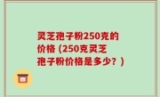 灵芝孢子粉250克的价格 (250克灵芝孢子粉价格是多少？)