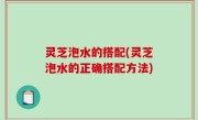 灵芝泡水的搭配(灵芝泡水的正确搭配方法)