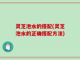 灵芝泡水的搭配(灵芝泡水的正确搭配方法)
