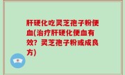 肝硬化吃灵芝孢子粉便血(治疗肝硬化便血有效？灵芝孢子粉或成良方)