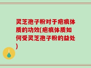 灵芝孢子粉对于疤痕体质的功效(疤痕体质如何受灵芝孢子粉的益处)