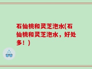 石仙桃和灵芝泡水(石仙桃和灵芝泡水，好处多！)