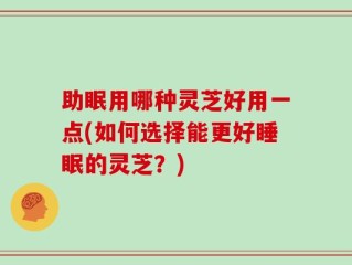 助眠用哪种灵芝好用一点(如何选择能更好睡眠的灵芝？)
