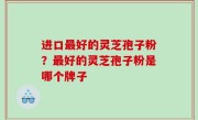 进口最好的灵芝孢子粉？最好的灵芝孢子粉是哪个牌子